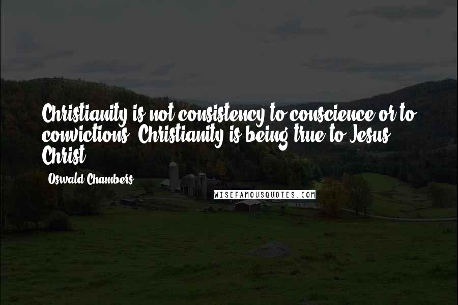 Oswald Chambers Quotes: Christianity is not consistency to conscience or to convictions; Christianity is being true to Jesus Christ.
