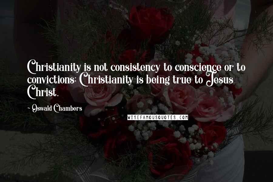 Oswald Chambers Quotes: Christianity is not consistency to conscience or to convictions; Christianity is being true to Jesus Christ.