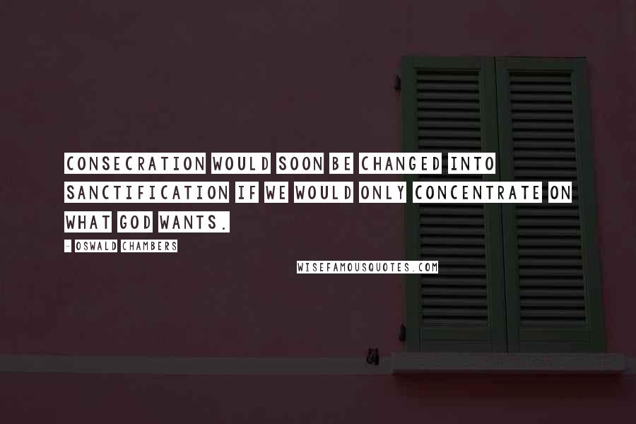 Oswald Chambers Quotes: Consecration would soon be changed into sanctification if we would only concentrate on what God wants.