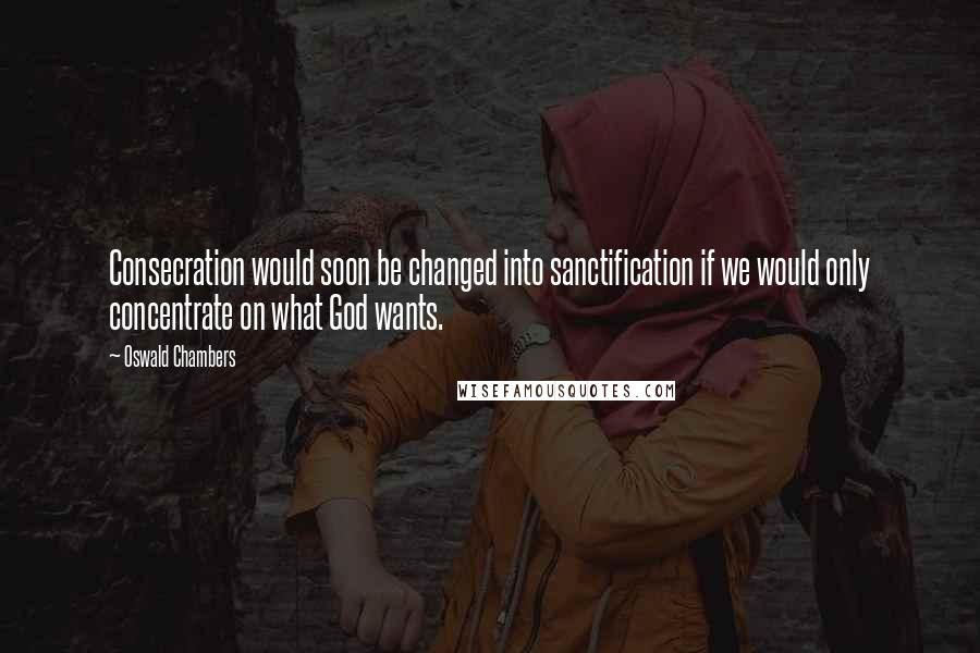 Oswald Chambers Quotes: Consecration would soon be changed into sanctification if we would only concentrate on what God wants.