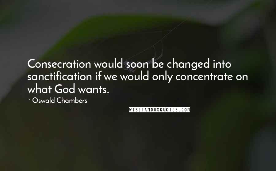 Oswald Chambers Quotes: Consecration would soon be changed into sanctification if we would only concentrate on what God wants.