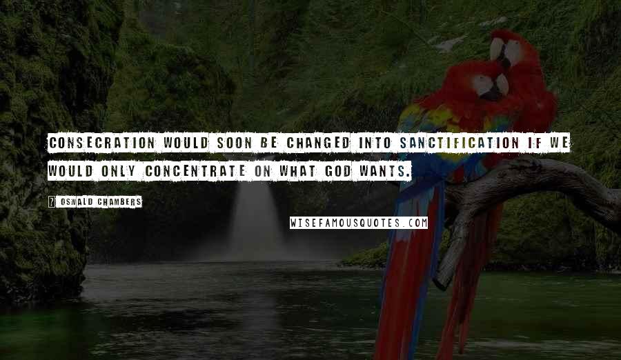 Oswald Chambers Quotes: Consecration would soon be changed into sanctification if we would only concentrate on what God wants.