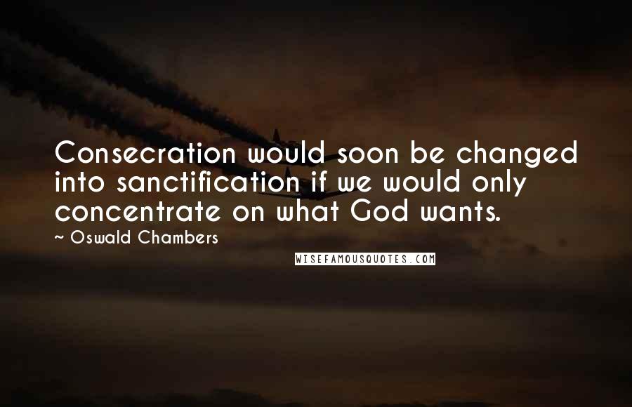 Oswald Chambers Quotes: Consecration would soon be changed into sanctification if we would only concentrate on what God wants.