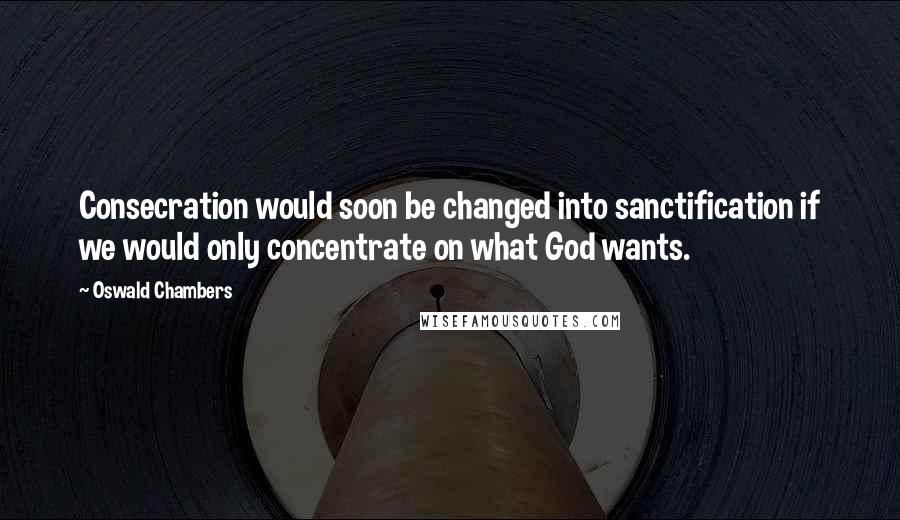 Oswald Chambers Quotes: Consecration would soon be changed into sanctification if we would only concentrate on what God wants.