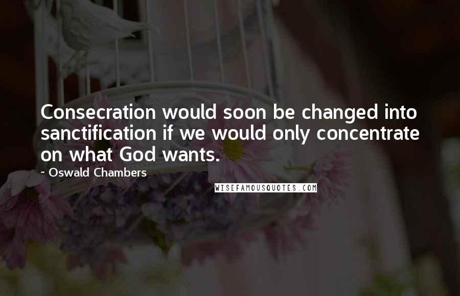 Oswald Chambers Quotes: Consecration would soon be changed into sanctification if we would only concentrate on what God wants.