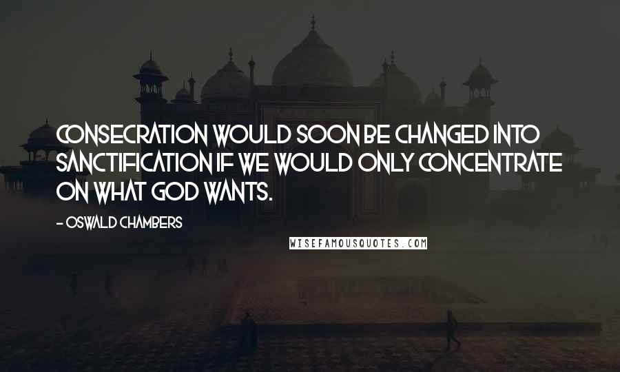 Oswald Chambers Quotes: Consecration would soon be changed into sanctification if we would only concentrate on what God wants.