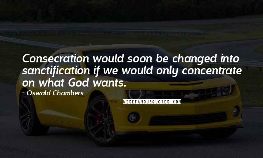 Oswald Chambers Quotes: Consecration would soon be changed into sanctification if we would only concentrate on what God wants.