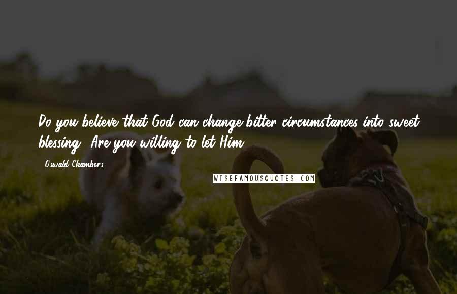 Oswald Chambers Quotes: Do you believe that God can change bitter circumstances into sweet blessing? Are you willing to let Him?