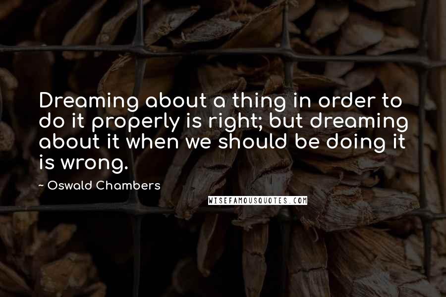 Oswald Chambers Quotes: Dreaming about a thing in order to do it properly is right; but dreaming about it when we should be doing it is wrong.