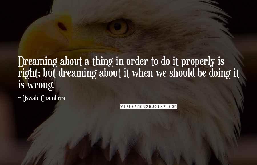 Oswald Chambers Quotes: Dreaming about a thing in order to do it properly is right; but dreaming about it when we should be doing it is wrong.