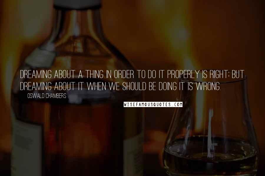 Oswald Chambers Quotes: Dreaming about a thing in order to do it properly is right; but dreaming about it when we should be doing it is wrong.