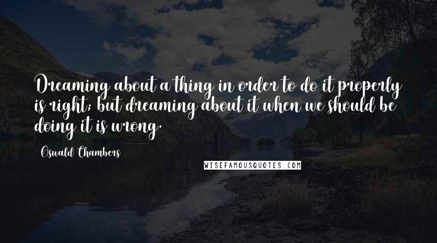 Oswald Chambers Quotes: Dreaming about a thing in order to do it properly is right; but dreaming about it when we should be doing it is wrong.