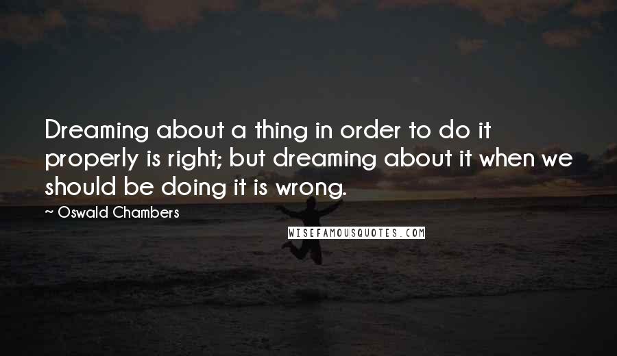 Oswald Chambers Quotes: Dreaming about a thing in order to do it properly is right; but dreaming about it when we should be doing it is wrong.