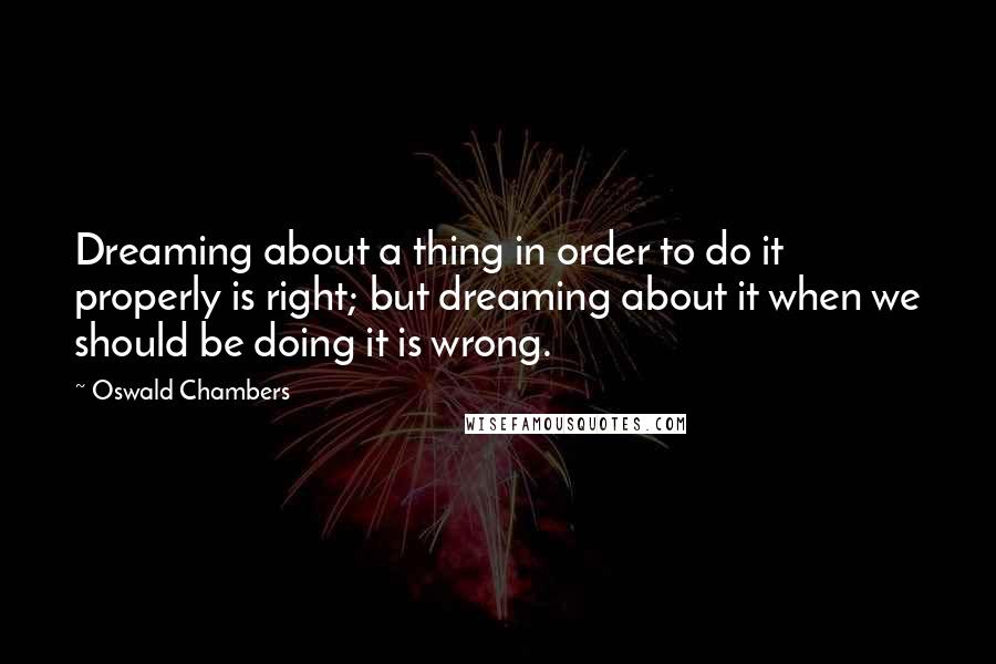 Oswald Chambers Quotes: Dreaming about a thing in order to do it properly is right; but dreaming about it when we should be doing it is wrong.