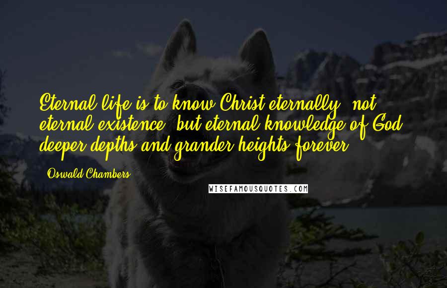 Oswald Chambers Quotes: Eternal life is to know Christ eternally; not eternal existence, but eternal knowledge of God; deeper depths and grander heights forever!