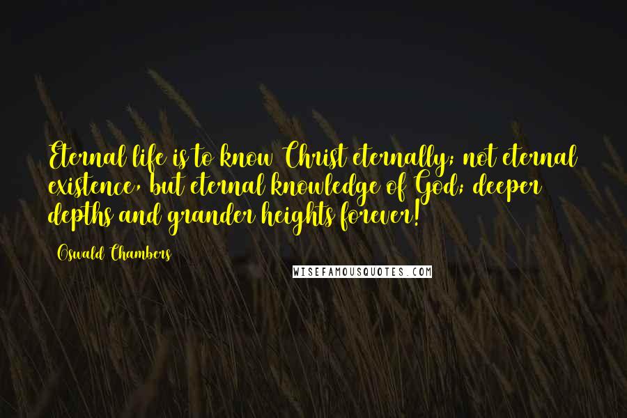 Oswald Chambers Quotes: Eternal life is to know Christ eternally; not eternal existence, but eternal knowledge of God; deeper depths and grander heights forever!