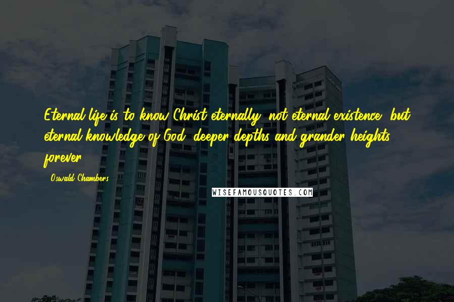 Oswald Chambers Quotes: Eternal life is to know Christ eternally; not eternal existence, but eternal knowledge of God; deeper depths and grander heights forever!