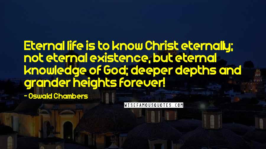 Oswald Chambers Quotes: Eternal life is to know Christ eternally; not eternal existence, but eternal knowledge of God; deeper depths and grander heights forever!