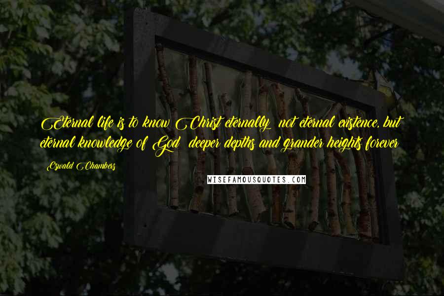 Oswald Chambers Quotes: Eternal life is to know Christ eternally; not eternal existence, but eternal knowledge of God; deeper depths and grander heights forever!