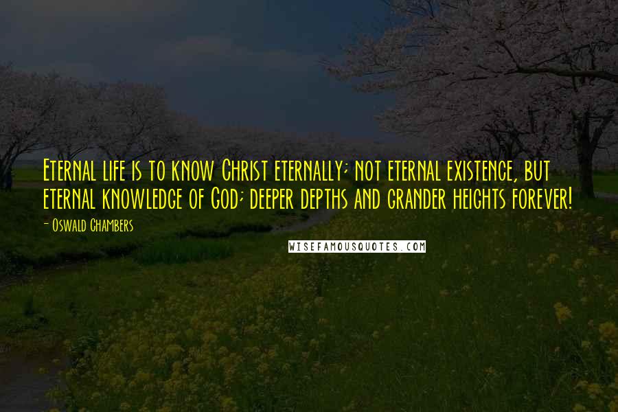 Oswald Chambers Quotes: Eternal life is to know Christ eternally; not eternal existence, but eternal knowledge of God; deeper depths and grander heights forever!