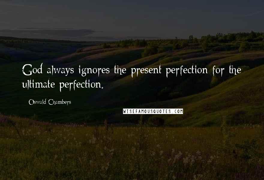 Oswald Chambers Quotes: God always ignores the present perfection for the ultimate perfection.