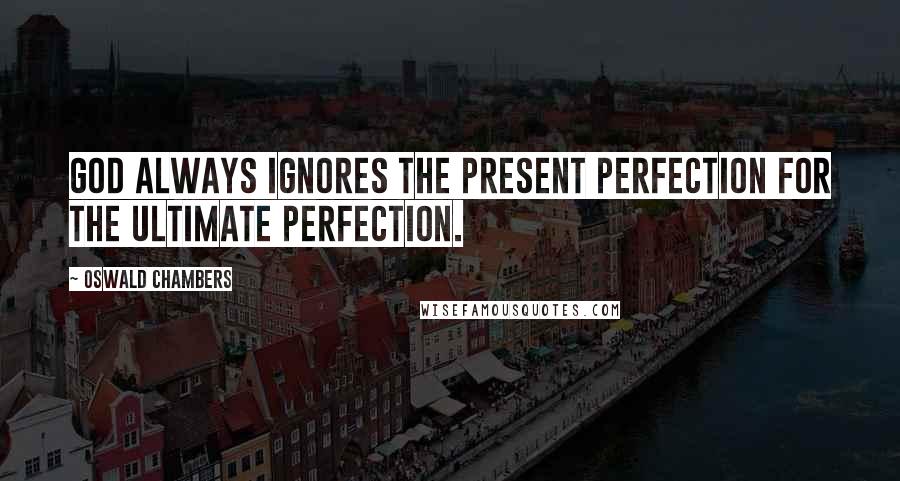 Oswald Chambers Quotes: God always ignores the present perfection for the ultimate perfection.