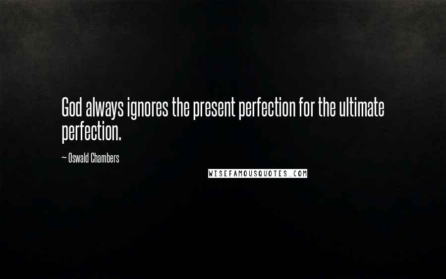 Oswald Chambers Quotes: God always ignores the present perfection for the ultimate perfection.