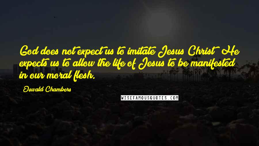 Oswald Chambers Quotes: God does not expect us to imitate Jesus Christ; He expects us to allow the life of Jesus to be manifested in our moral flesh.