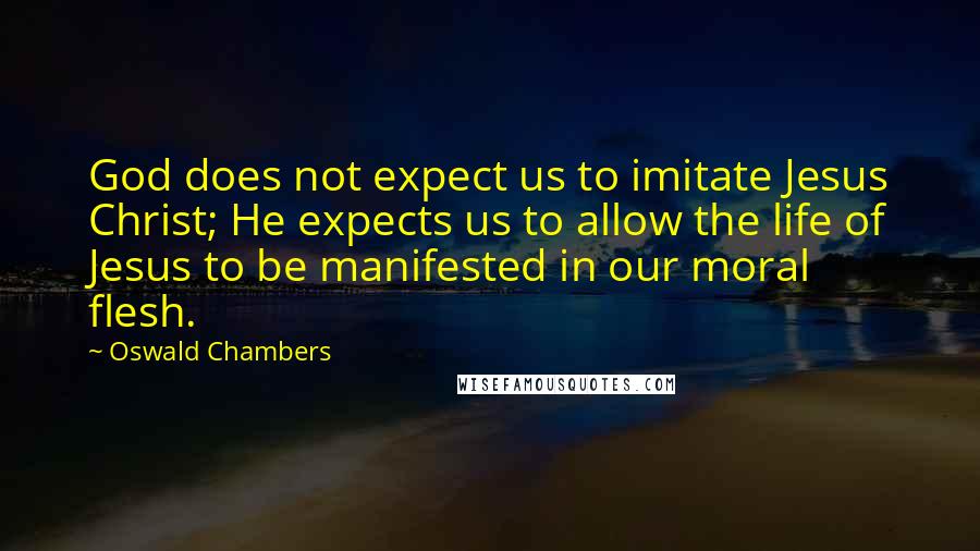 Oswald Chambers Quotes: God does not expect us to imitate Jesus Christ; He expects us to allow the life of Jesus to be manifested in our moral flesh.