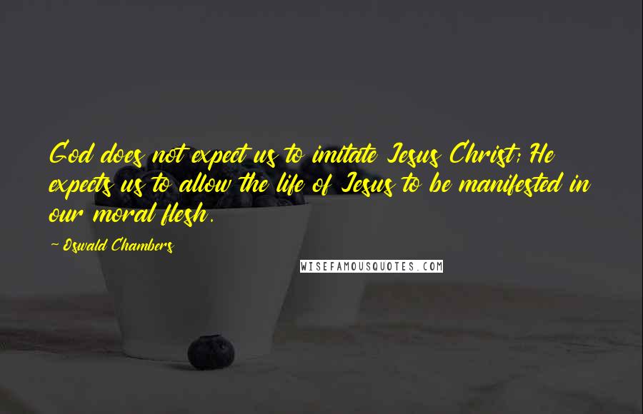 Oswald Chambers Quotes: God does not expect us to imitate Jesus Christ; He expects us to allow the life of Jesus to be manifested in our moral flesh.