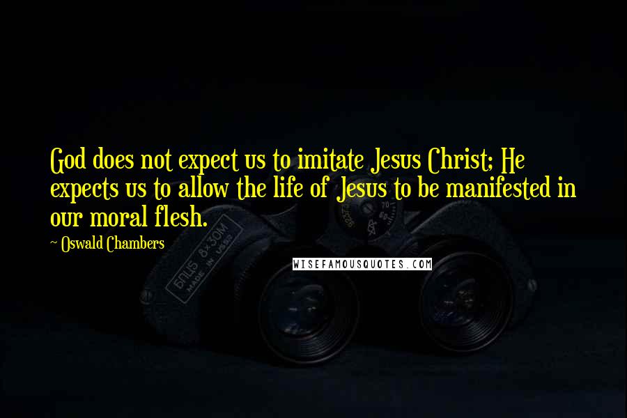 Oswald Chambers Quotes: God does not expect us to imitate Jesus Christ; He expects us to allow the life of Jesus to be manifested in our moral flesh.