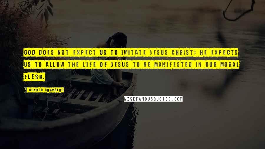 Oswald Chambers Quotes: God does not expect us to imitate Jesus Christ; He expects us to allow the life of Jesus to be manifested in our moral flesh.