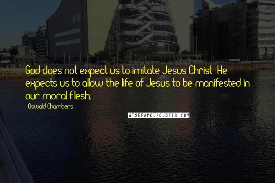 Oswald Chambers Quotes: God does not expect us to imitate Jesus Christ; He expects us to allow the life of Jesus to be manifested in our moral flesh.