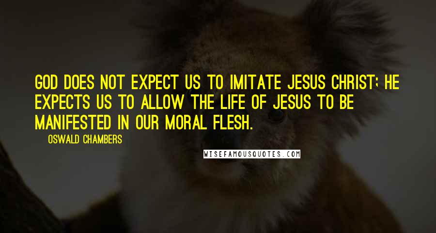 Oswald Chambers Quotes: God does not expect us to imitate Jesus Christ; He expects us to allow the life of Jesus to be manifested in our moral flesh.