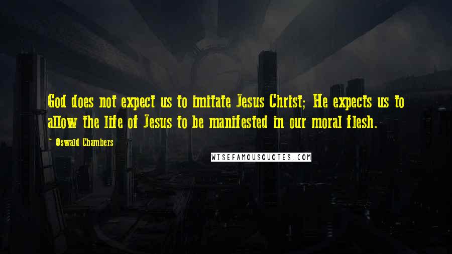 Oswald Chambers Quotes: God does not expect us to imitate Jesus Christ; He expects us to allow the life of Jesus to be manifested in our moral flesh.