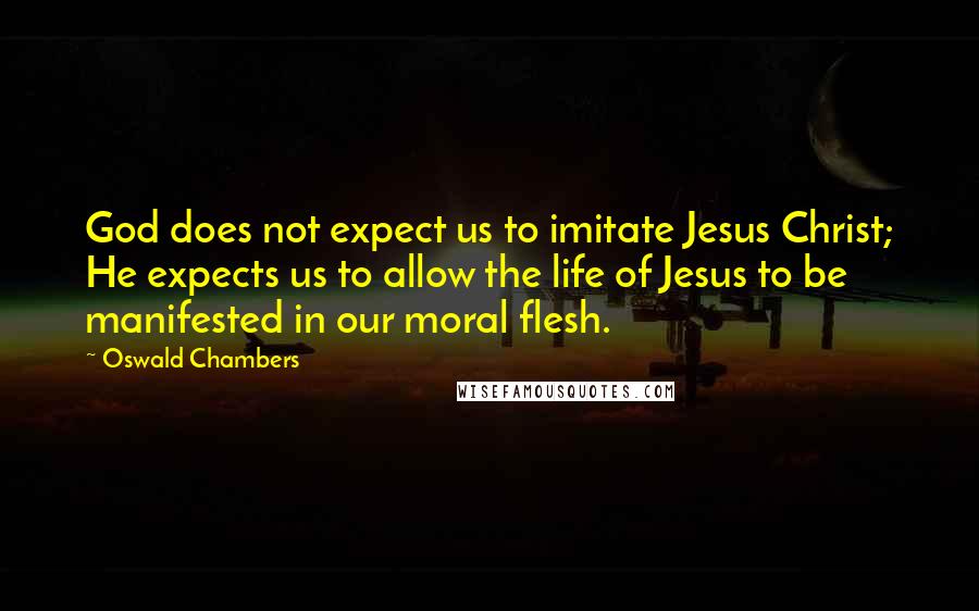 Oswald Chambers Quotes: God does not expect us to imitate Jesus Christ; He expects us to allow the life of Jesus to be manifested in our moral flesh.