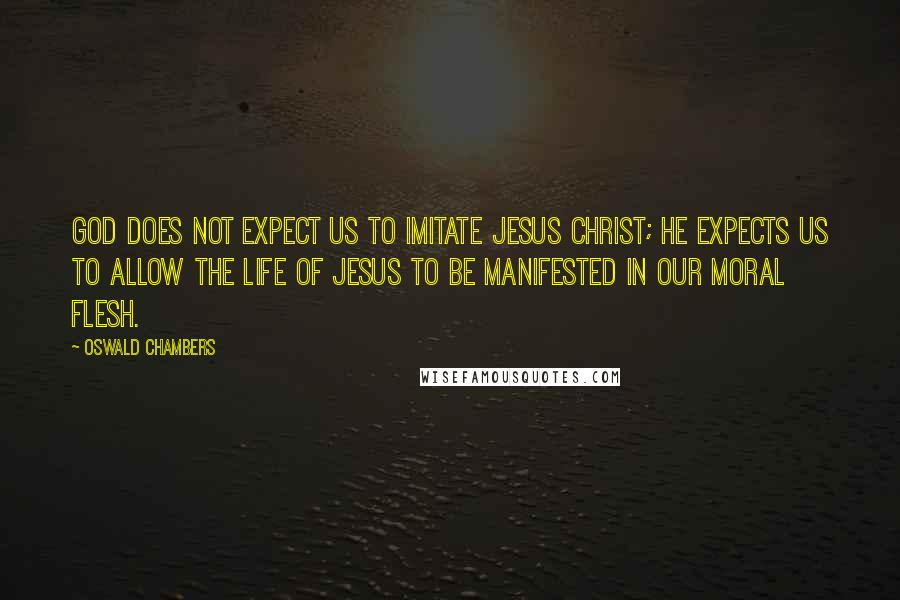Oswald Chambers Quotes: God does not expect us to imitate Jesus Christ; He expects us to allow the life of Jesus to be manifested in our moral flesh.
