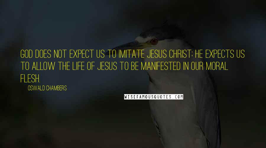 Oswald Chambers Quotes: God does not expect us to imitate Jesus Christ; He expects us to allow the life of Jesus to be manifested in our moral flesh.