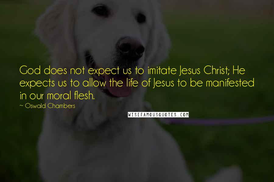 Oswald Chambers Quotes: God does not expect us to imitate Jesus Christ; He expects us to allow the life of Jesus to be manifested in our moral flesh.