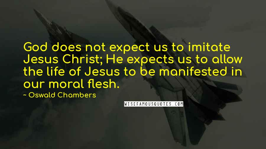 Oswald Chambers Quotes: God does not expect us to imitate Jesus Christ; He expects us to allow the life of Jesus to be manifested in our moral flesh.