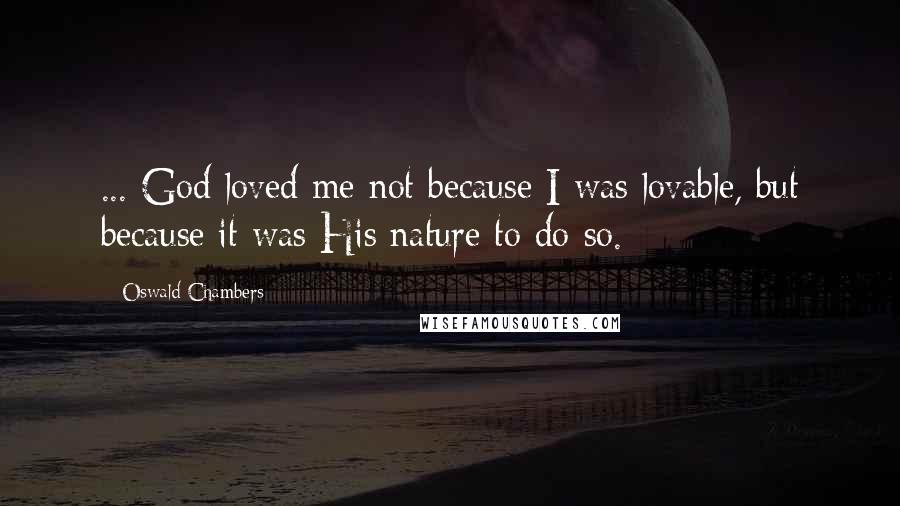 Oswald Chambers Quotes: ... God loved me not because I was lovable, but because it was His nature to do so.