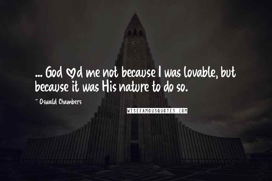 Oswald Chambers Quotes: ... God loved me not because I was lovable, but because it was His nature to do so.