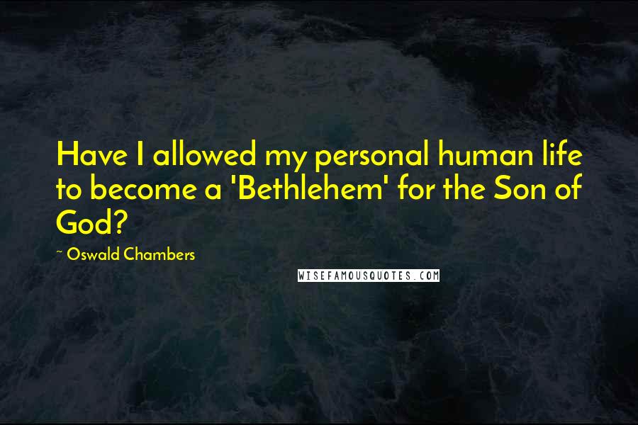 Oswald Chambers Quotes: Have I allowed my personal human life to become a 'Bethlehem' for the Son of God?