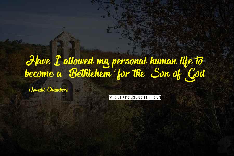 Oswald Chambers Quotes: Have I allowed my personal human life to become a 'Bethlehem' for the Son of God?