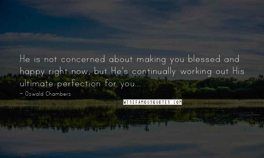 Oswald Chambers Quotes: He is not concerned about making you blessed and happy right now, but He's continually working out His ultimate perfection for you...