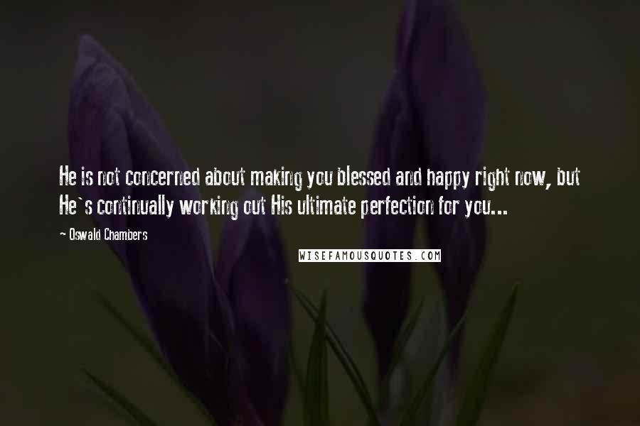 Oswald Chambers Quotes: He is not concerned about making you blessed and happy right now, but He's continually working out His ultimate perfection for you...