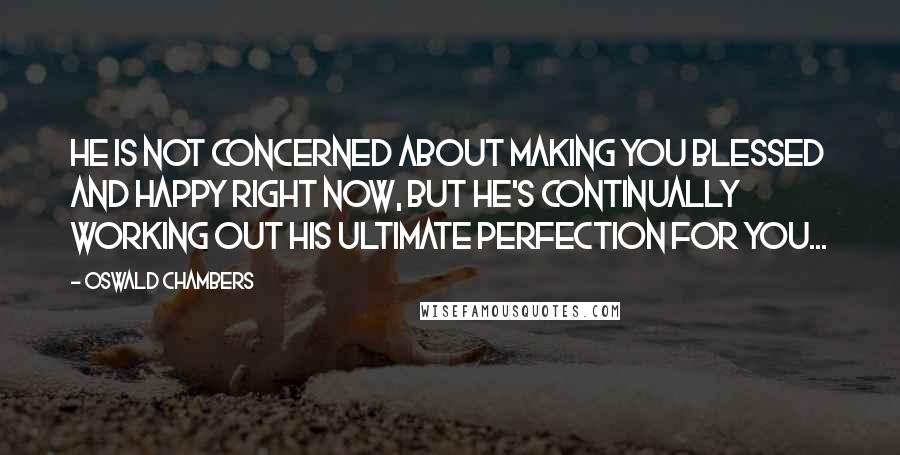 Oswald Chambers Quotes: He is not concerned about making you blessed and happy right now, but He's continually working out His ultimate perfection for you...