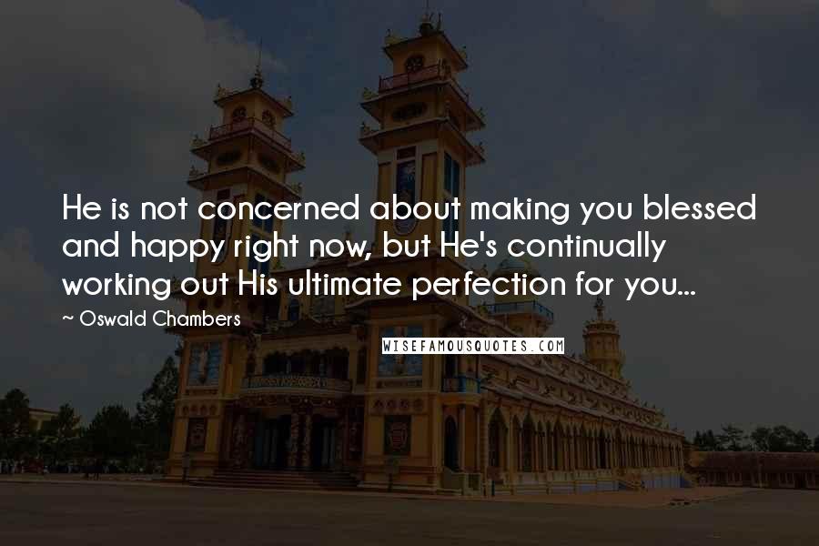 Oswald Chambers Quotes: He is not concerned about making you blessed and happy right now, but He's continually working out His ultimate perfection for you...