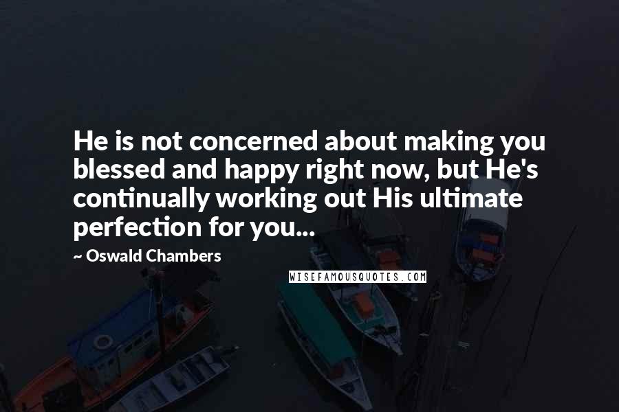 Oswald Chambers Quotes: He is not concerned about making you blessed and happy right now, but He's continually working out His ultimate perfection for you...