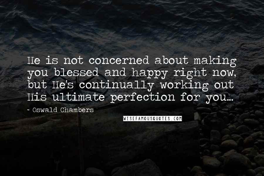 Oswald Chambers Quotes: He is not concerned about making you blessed and happy right now, but He's continually working out His ultimate perfection for you...